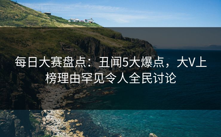 每日大赛盘点：丑闻5大爆点，大V上榜理由罕见令人全民讨论