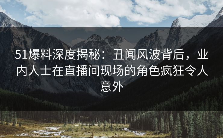 51爆料深度揭秘：丑闻风波背后，业内人士在直播间现场的角色疯狂令人意外