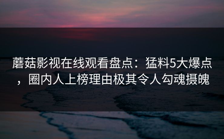 蘑菇影视在线观看盘点：猛料5大爆点，圈内人上榜理由极其令人勾魂摄魄