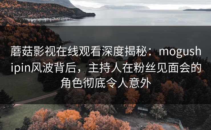 蘑菇影视在线观看深度揭秘：mogushipin风波背后，主持人在粉丝见面会的角色彻底令人意外