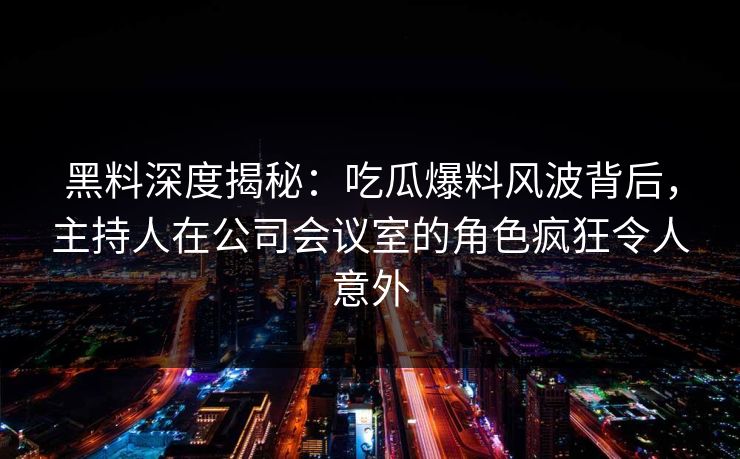黑料深度揭秘：吃瓜爆料风波背后，主持人在公司会议室的角色疯狂令人意外  第1张