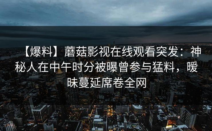 【爆料】蘑菇影视在线观看突发：神秘人在中午时分被曝曾参与猛料，暧昧蔓延席卷全网