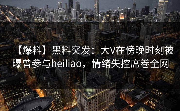 【爆料】黑料突发：大V在傍晚时刻被曝曾参与heiliao，情绪失控席卷全网