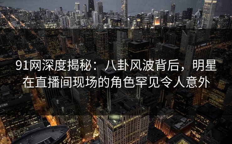 91网深度揭秘：八卦风波背后，明星在直播间现场的角色罕见令人意外