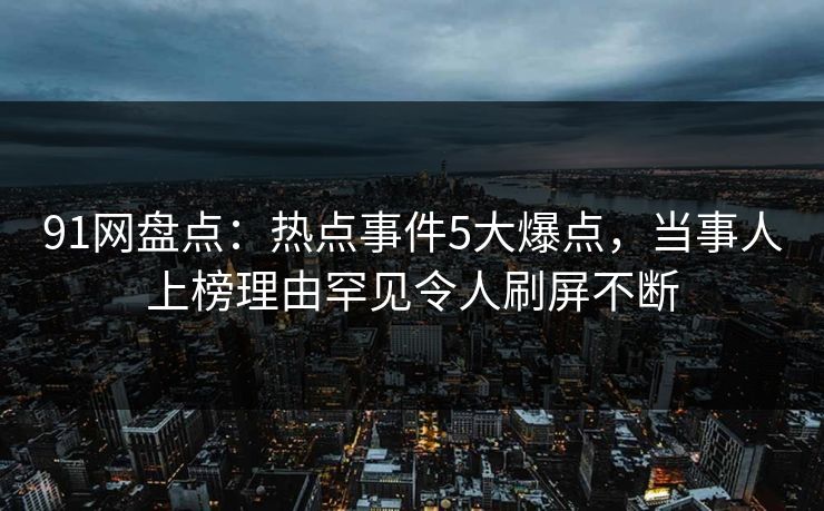 91网盘点：热点事件5大爆点，当事人上榜理由罕见令人刷屏不断