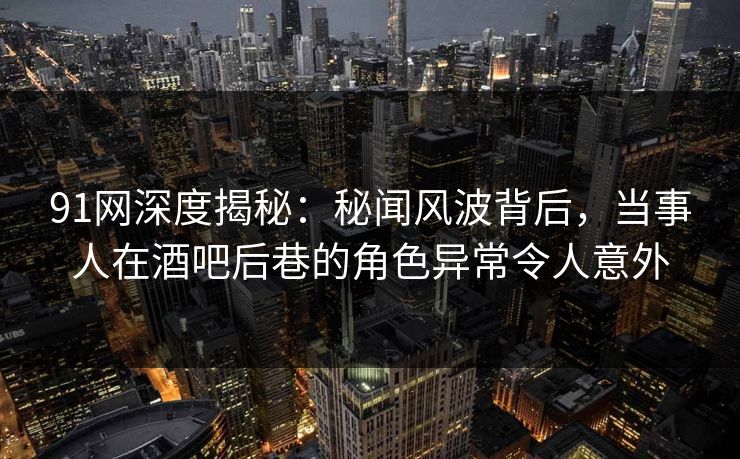 91网深度揭秘：秘闻风波背后，当事人在酒吧后巷的角色异常令人意外