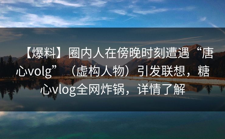 【爆料】圈内人在傍晚时刻遭遇“唐心volg”（虚构人物）引发联想，糖心vlog全网炸锅，详情了解