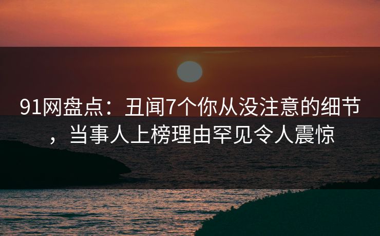 91网盘点:丑闻7个你从没注意的细节,当事人上榜理由罕见令人震惊