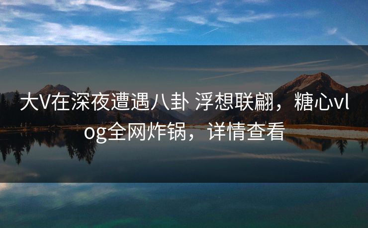 大V在深夜遭遇八卦 浮想联翩,糖心vlog全网炸锅,详情查看