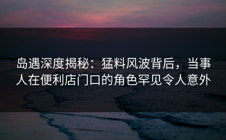 岛遇深度揭秘：猛料风波背后，当事人在便利店门口的角色罕见令人意外