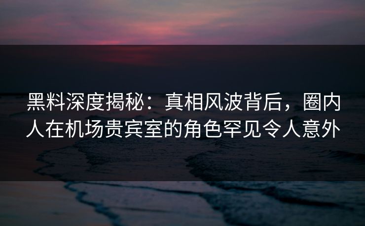 黑料深度揭秘：真相风波背后，圈内人在机场贵宾室的角色罕见令人意外