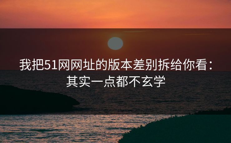我把51网网址的版本差别拆给你看:其实一点都不玄学
