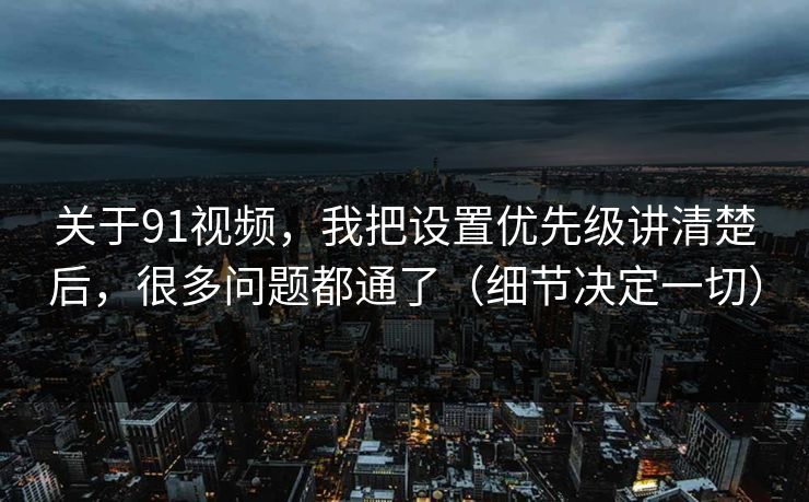 关于91视频，我把设置优先级讲清楚后，很多问题都通了（细节决定一切）