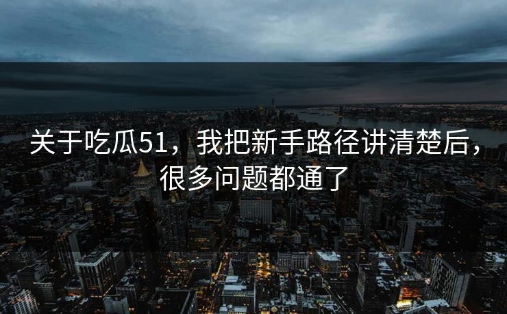 关于吃瓜51，我把新手路径讲清楚后，很多问题都通了