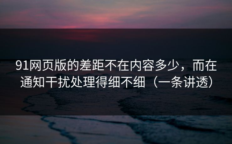 91网页版的差距不在内容多少，而在通知干扰处理得细不细（一条讲透）  第1张