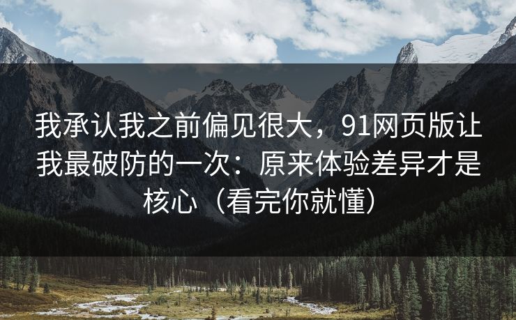 我承认我之前偏见很大，91网页版让我最破防的一次：原来体验差异才是核心（看完你就懂）