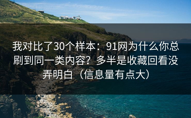 我对比了30个样本：91网为什么你总刷到同一类内容？多半是收藏回看没弄明白（信息量有点大）