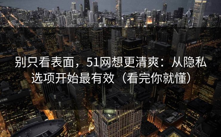 别只看表面，51网想更清爽：从隐私选项开始最有效（看完你就懂）