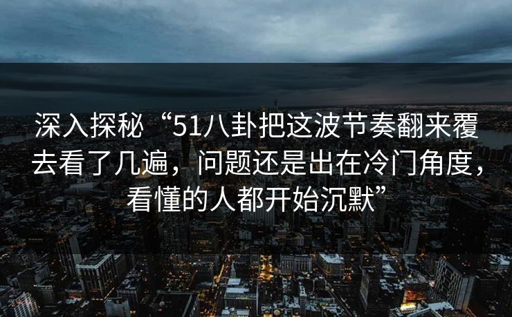 深入探秘“51八卦把这波节奏翻来覆去看了几遍，问题还是出在冷门角度，看懂的人都开始沉默”