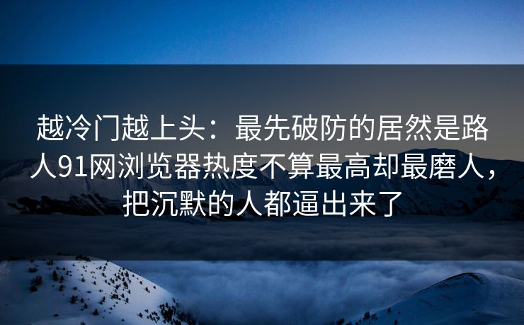 越冷门越上头：最先破防的居然是路人91网浏览器热度不算最高却最磨人，把沉默的人都逼出来了  第1张